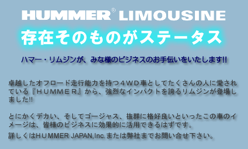 存在そのものがステータス　ハマー・リムジンが、皆様のビジネスのお手伝いをいたします!!　卓越したオフロード走行能力を持つ４ＷＤ車としてたくさんの人に愛されている『ＨＵＭＭＥＲ』から、強烈なインパクトを誇るリムジンが登場しました!!　とにかくデカい、そしてゴージャス、抜群に格好良いといったこの車のイメージは、皆様のビジネスに効果的に活用できるはずです。　詳しくはHUMMER JAPAN,Inc.または弊社までお問い合せ下さい。